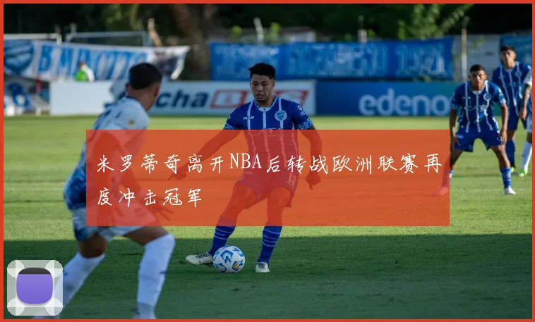 米罗蒂奇离开NBA后转战欧洲联赛再度冲击冠军