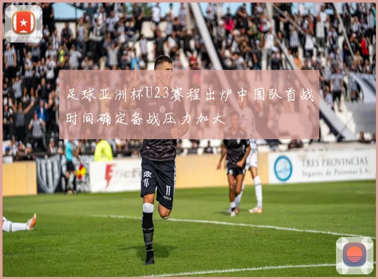 足球亚洲杯U23赛程出炉中国队首战时间确定备战压力加大