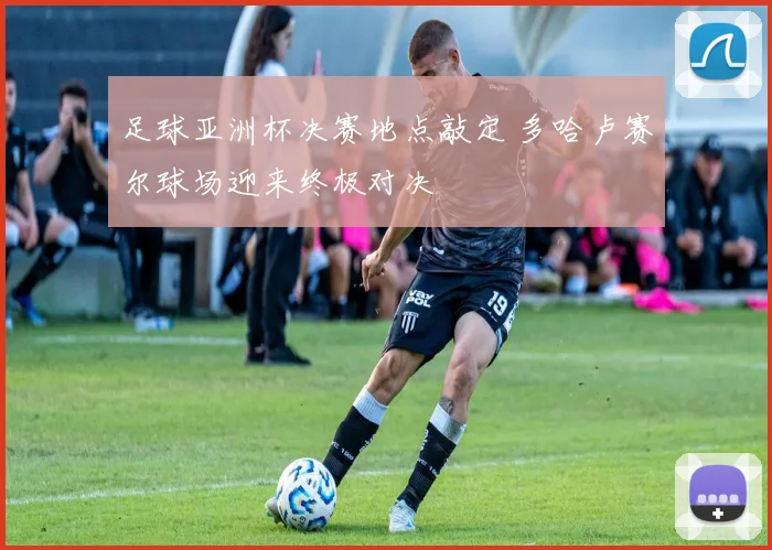 足球亚洲杯决赛地点敲定 多哈卢赛尔球场迎来终极对决