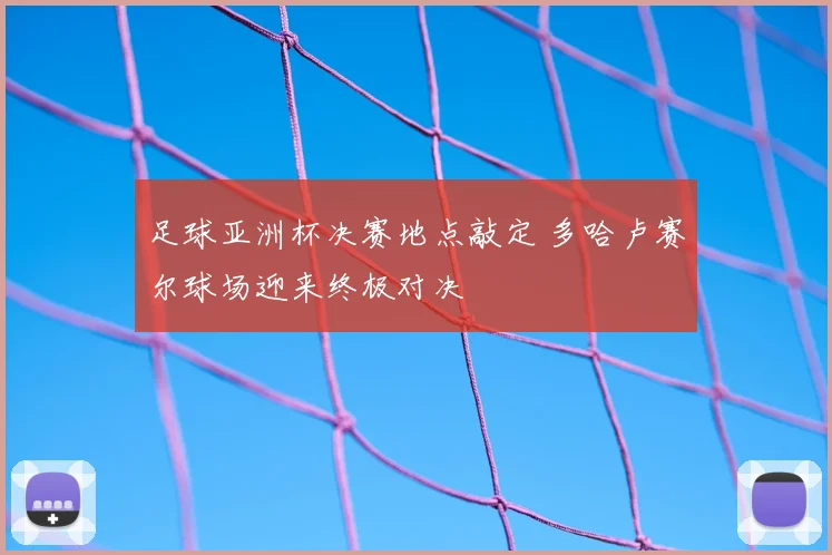 足球亚洲杯决赛地点敲定 多哈卢赛尔球场迎来终极对决