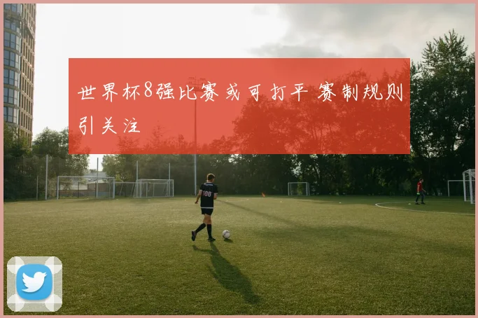 世界杯8强比赛或可打平 赛制规则引关注